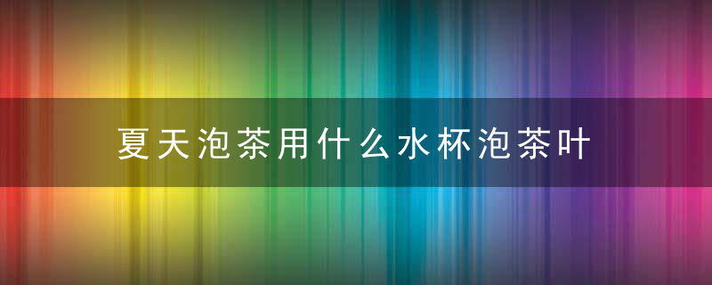 夏天泡茶用什么水杯泡茶叶 夏天泡茶用哪种水杯泡茶叶好